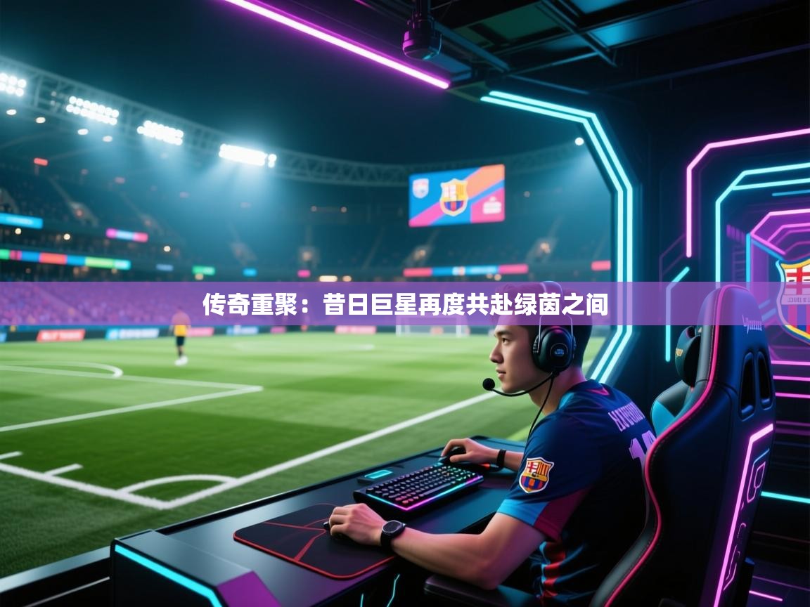 传奇重聚:昔日巨星再度共赴绿茵之间